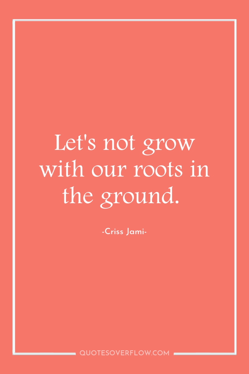 Let's not grow with our roots in the ground. 