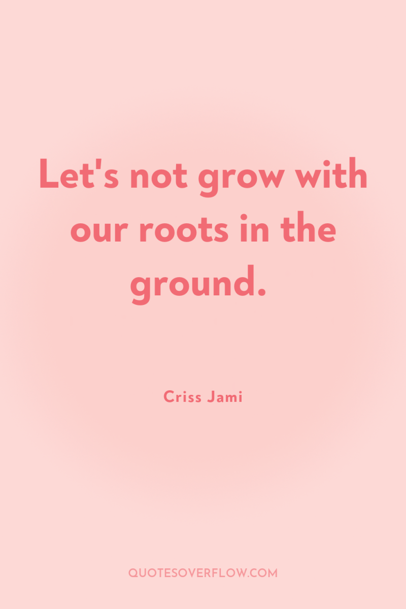 Let's not grow with our roots in the ground. 