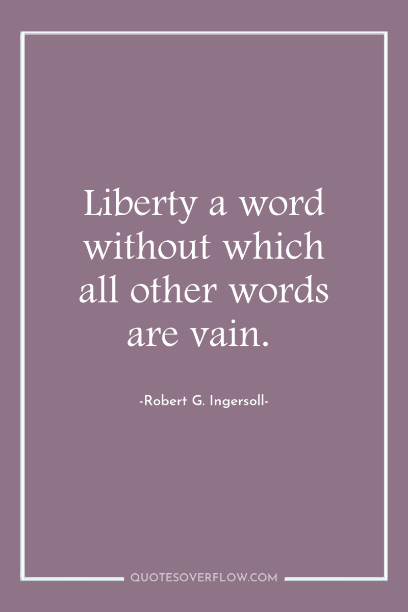 Liberty a word without which all other words are vain. 