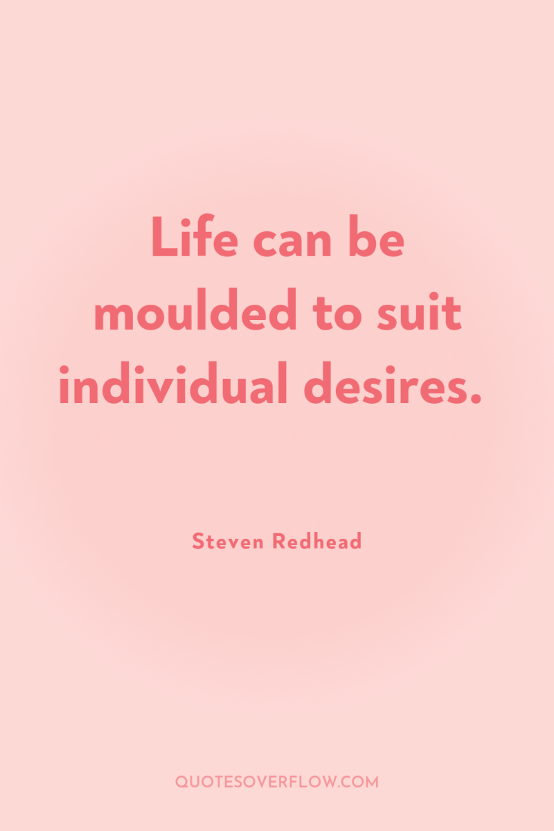 Life can be moulded to suit individual desires. 