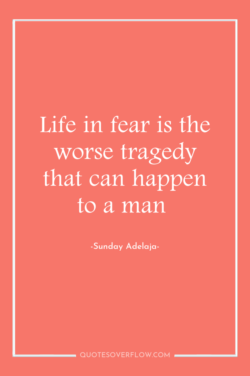 Life in fear is the worse tragedy that can happen...