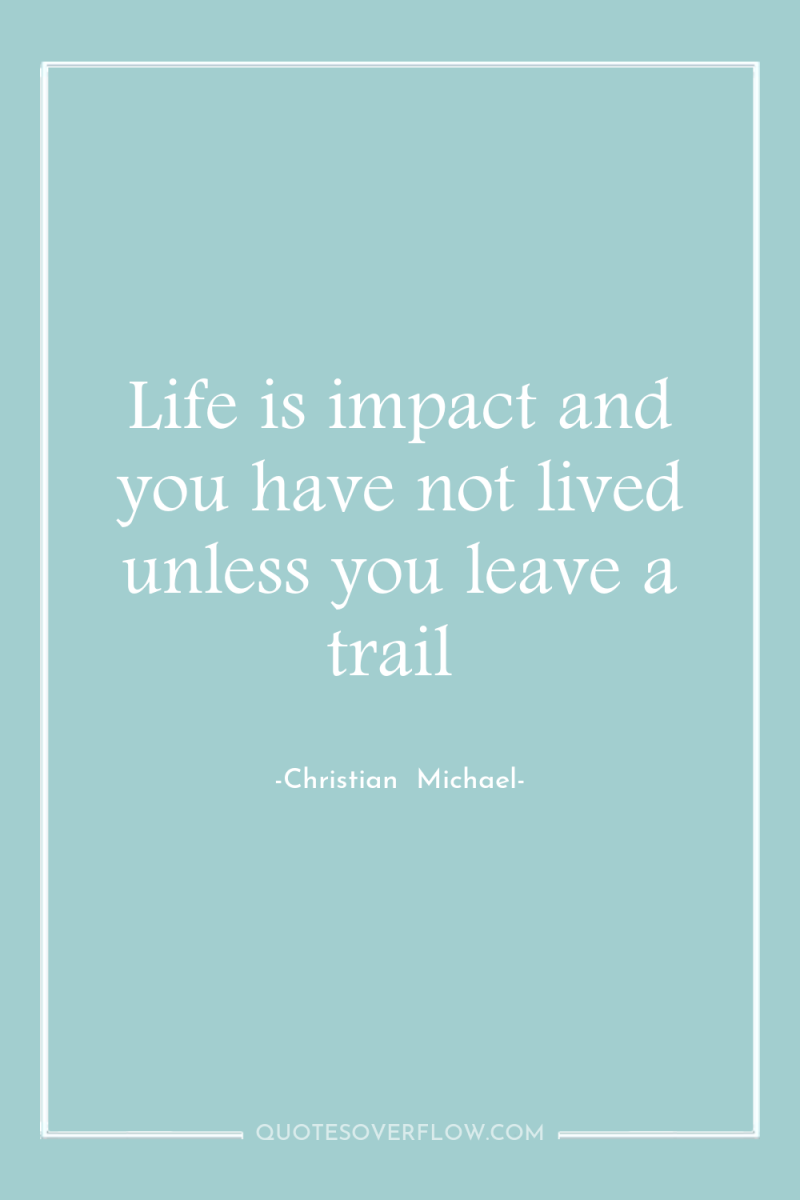 Life is impact and you have not lived unless you...