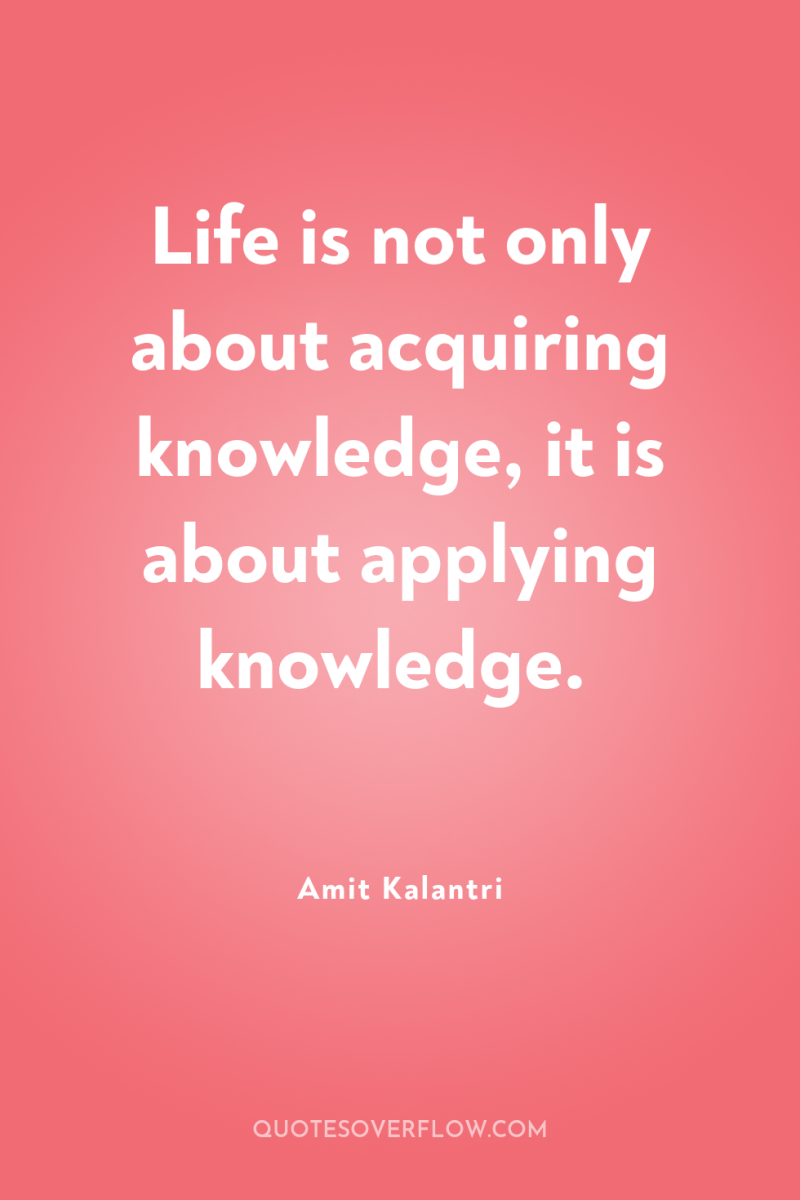 Life is not only about acquiring knowledge, it is about...