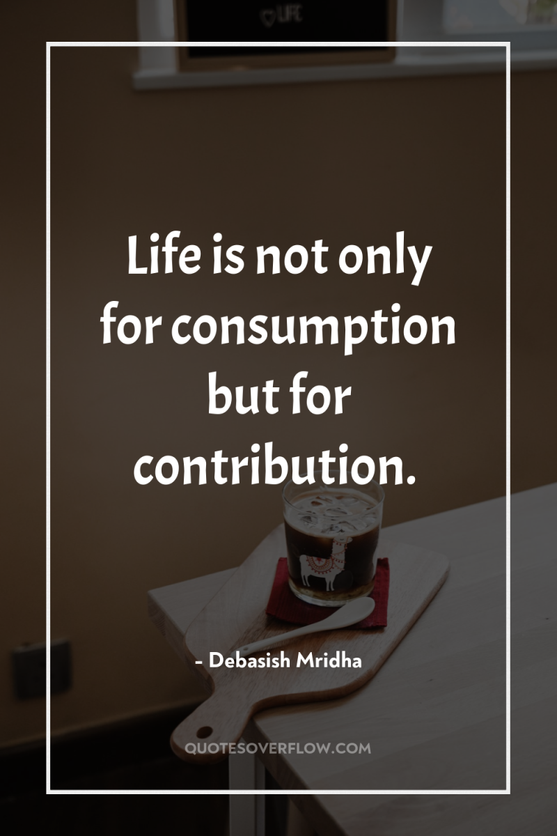 Life is not only for consumption but for contribution. 