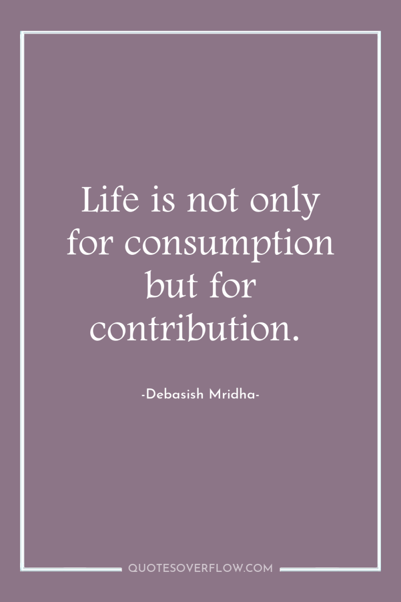 Life is not only for consumption but for contribution. 