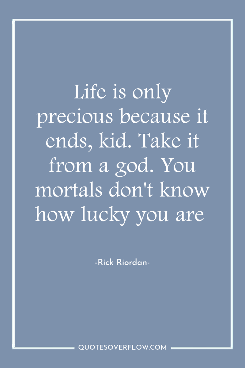 Life is only precious because it ends, kid. Take it...