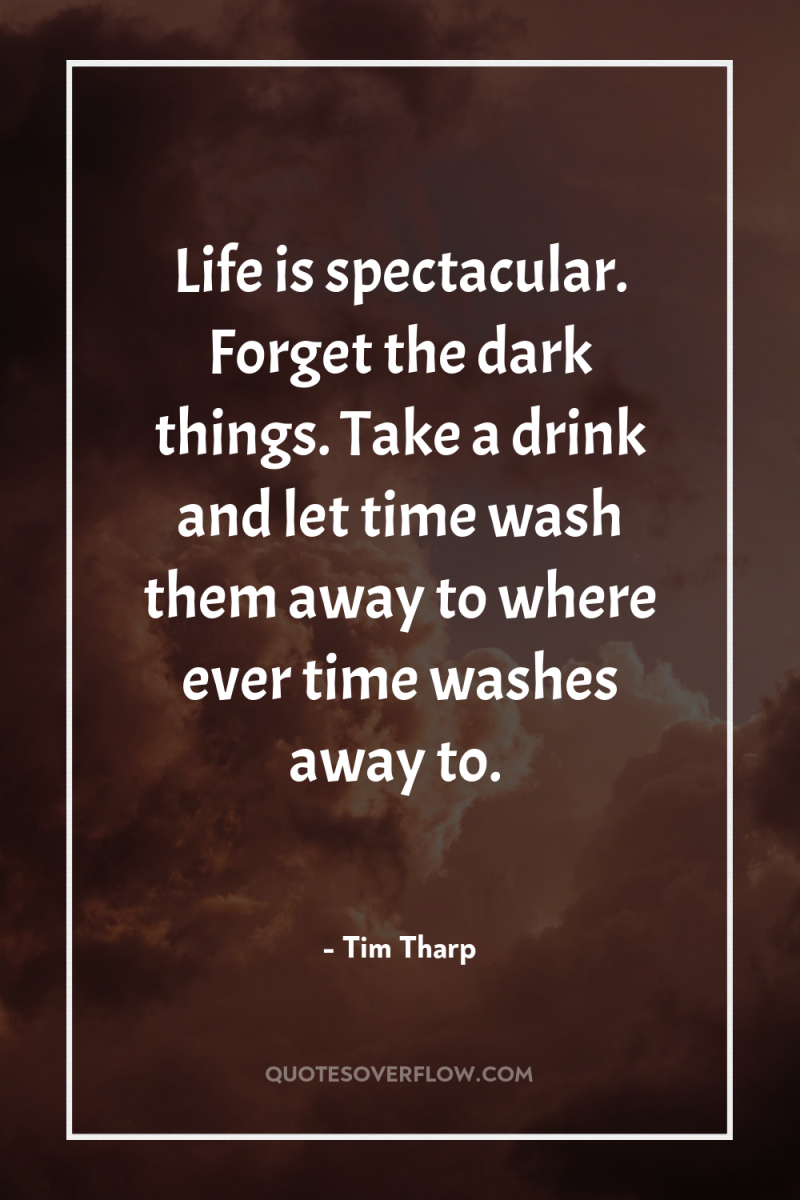 Life is spectacular. Forget the dark things. Take a drink...