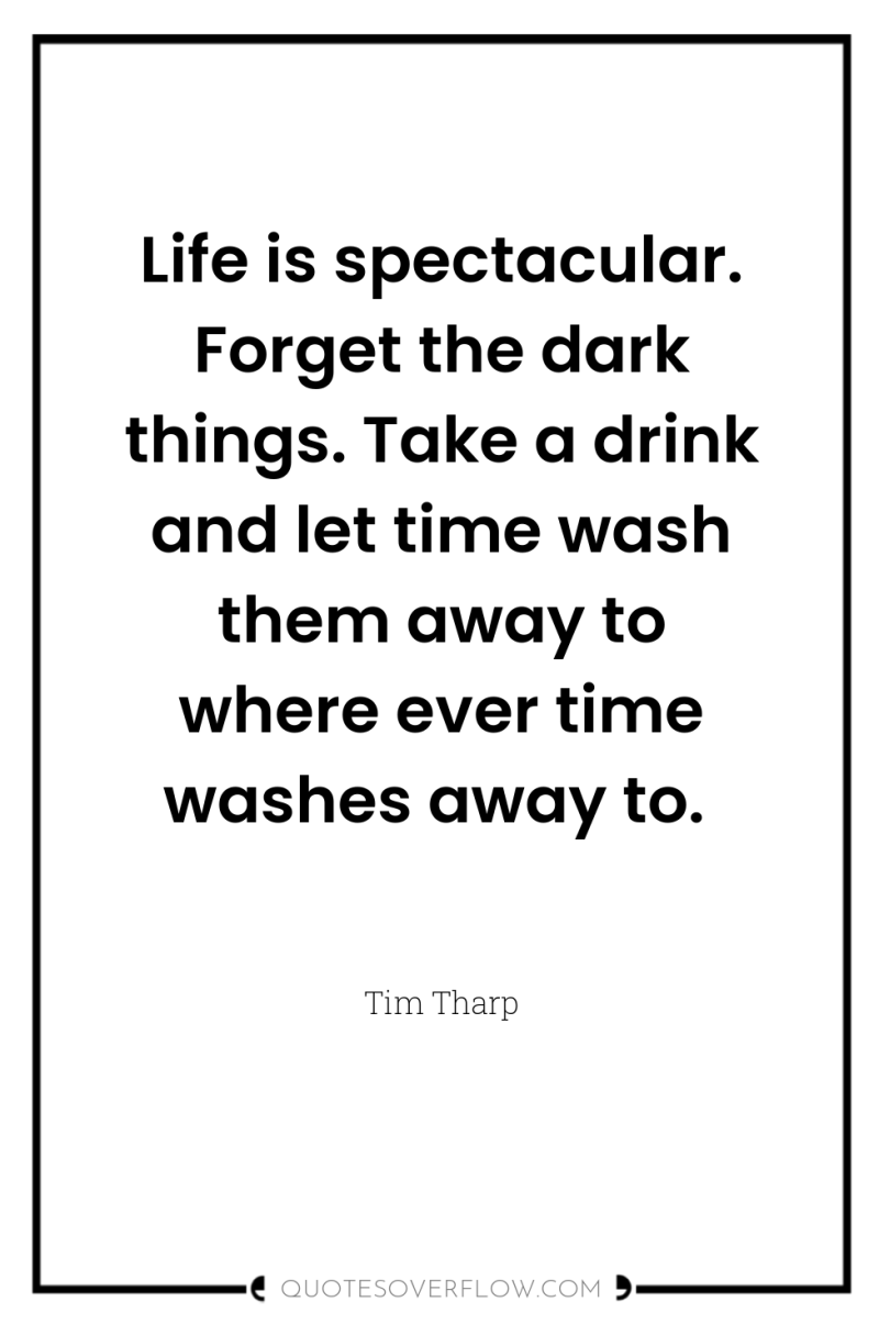 Life is spectacular. Forget the dark things. Take a drink...
