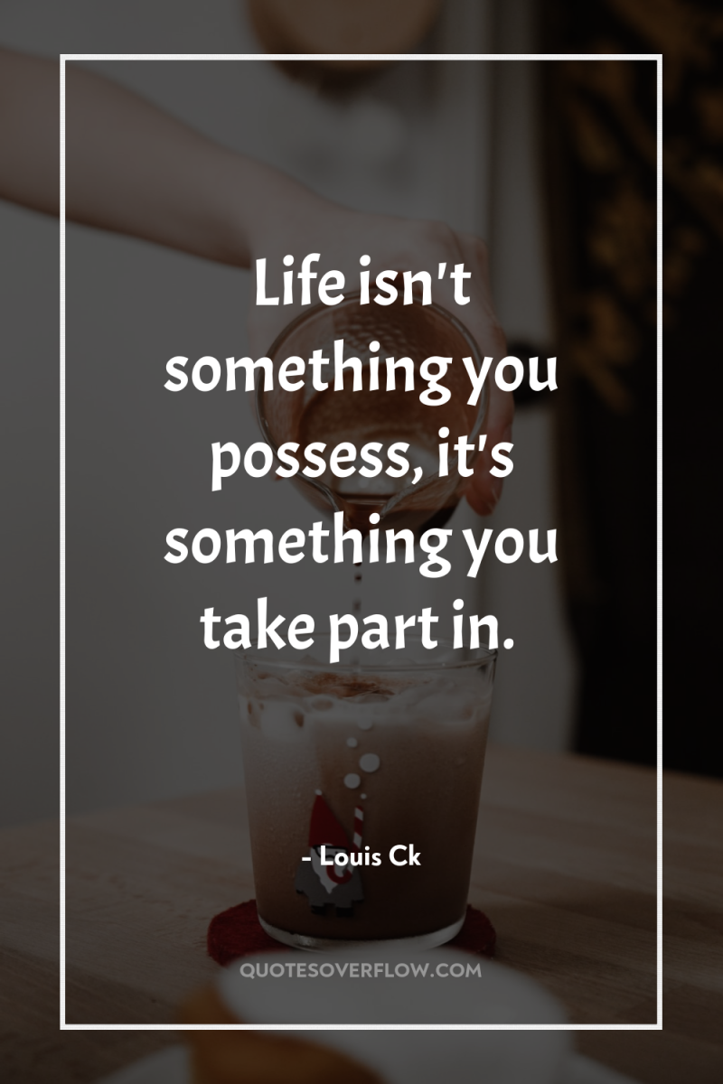 Life isn't something you possess, it's something you take part...
