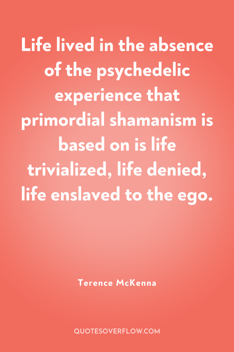 Life lived in the absence of the psychedelic experience that...