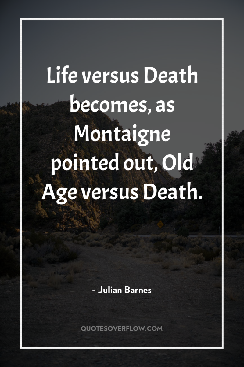 Life versus Death becomes, as Montaigne pointed out, Old Age...