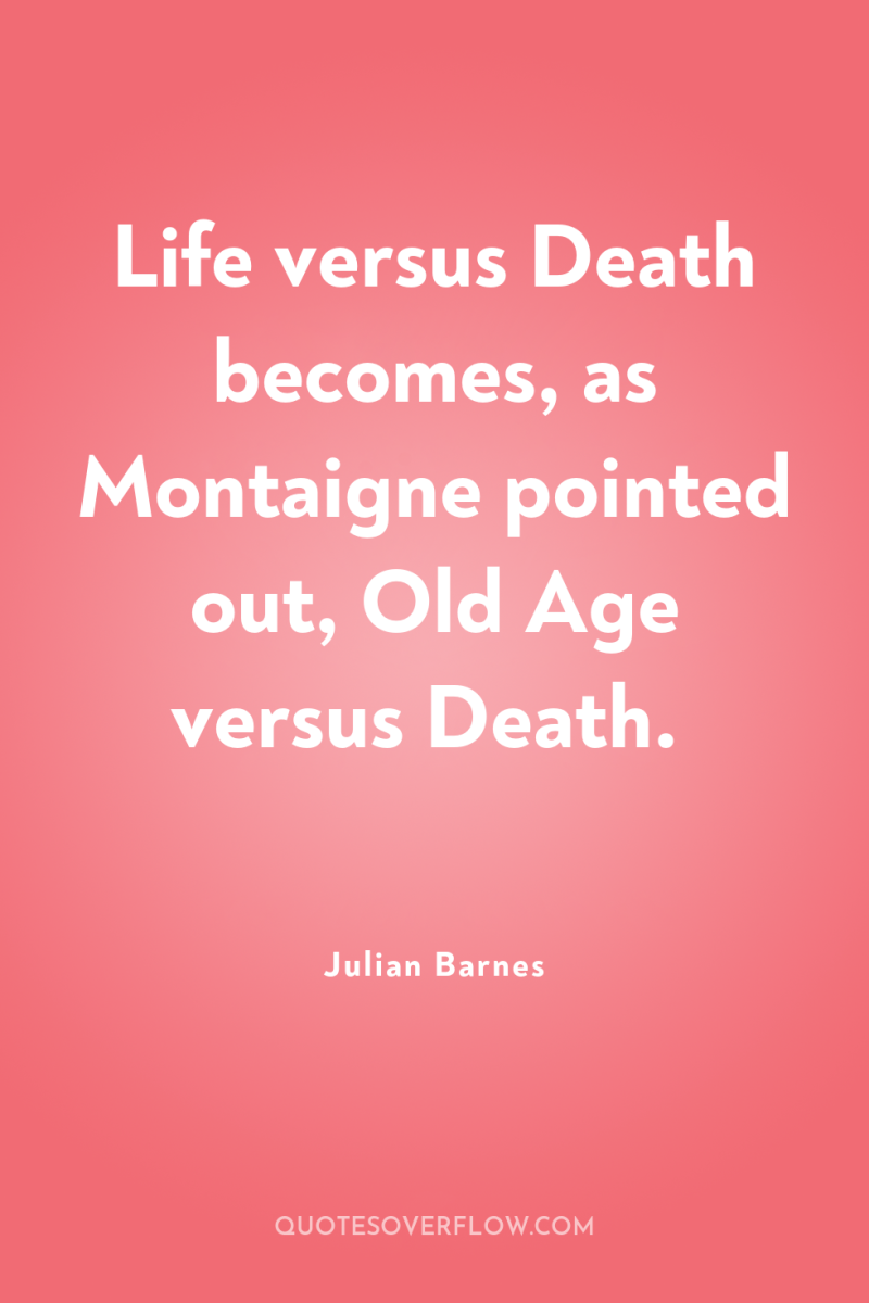 Life versus Death becomes, as Montaigne pointed out, Old Age...