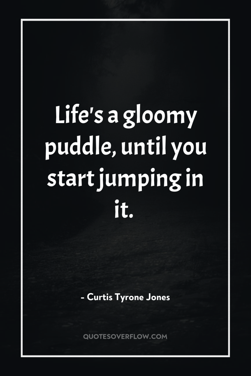 Life's a gloomy puddle, until you start jumping in it. 