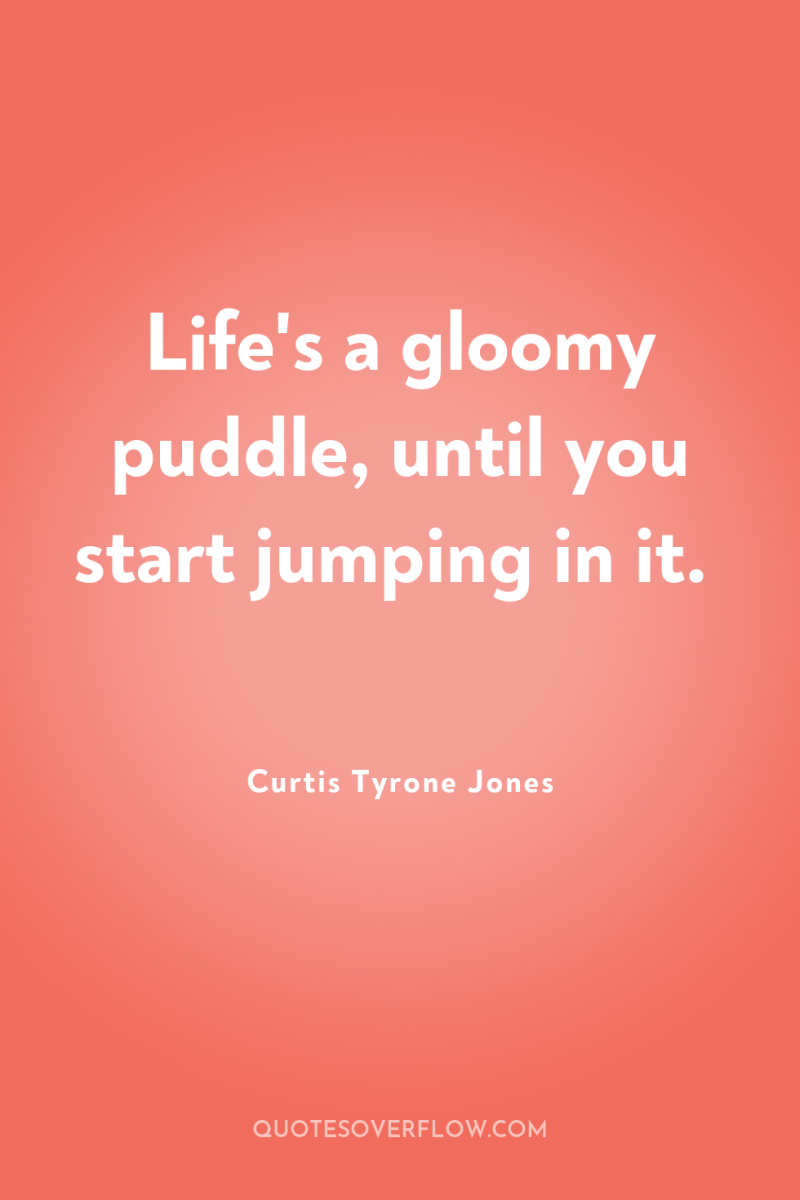Life's a gloomy puddle, until you start jumping in it. 