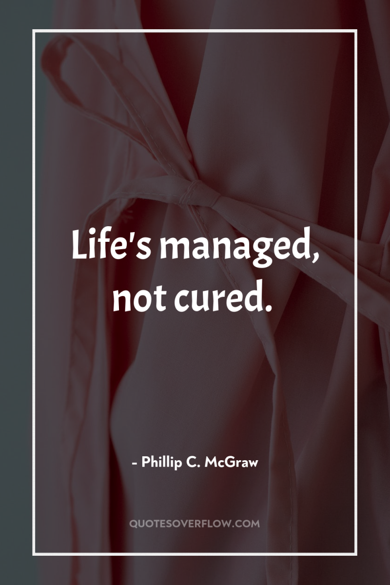 Life's managed, not cured. 