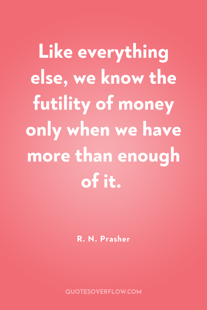 Like everything else, we know the futility of money only...