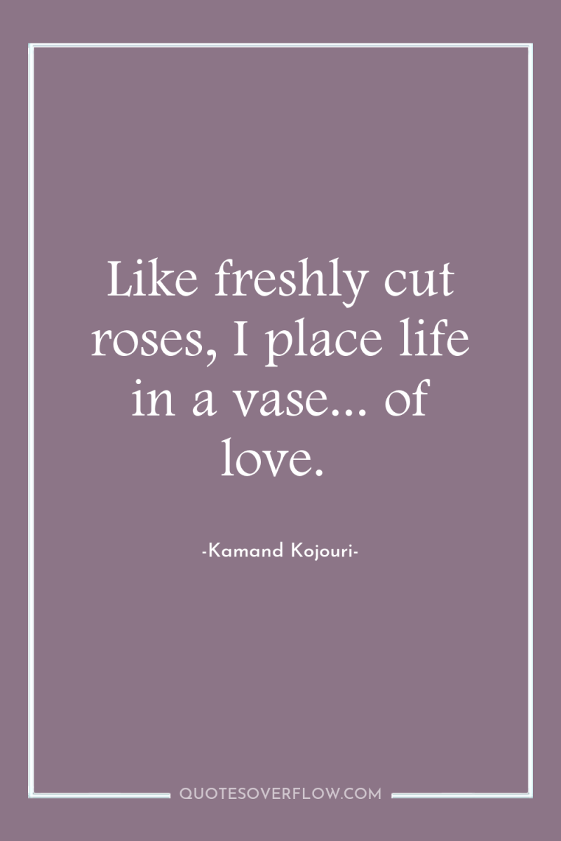 Like freshly cut roses, I place life in a vase......