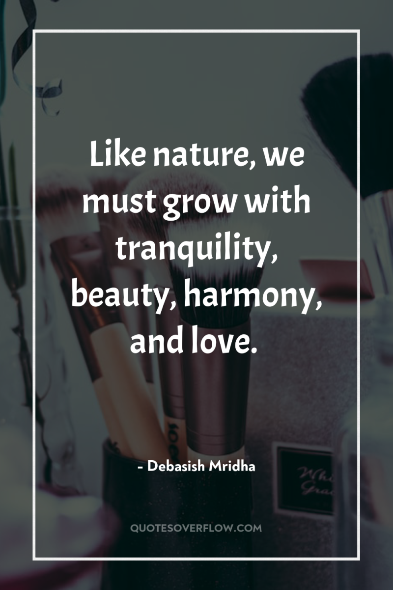 Like nature, we must grow with tranquility, beauty, harmony, and...