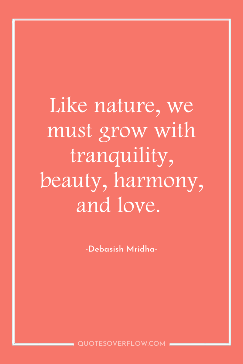 Like nature, we must grow with tranquility, beauty, harmony, and...
