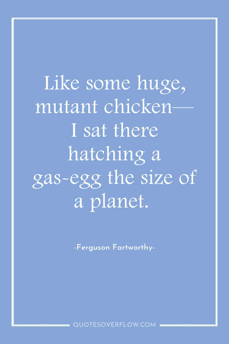 Like some huge, mutant chicken— I sat there hatching a...