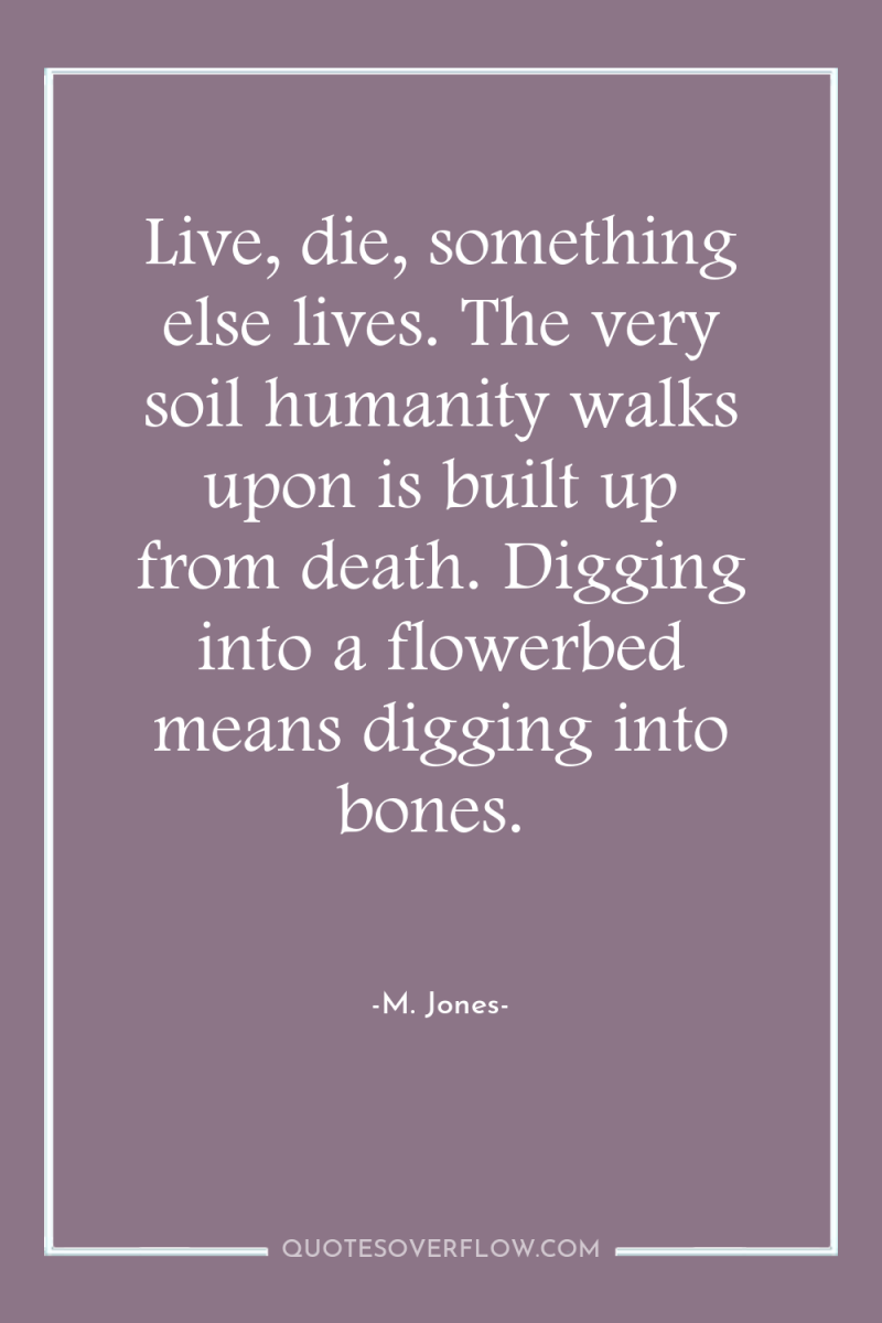 Live, die, something else lives. The very soil humanity walks...