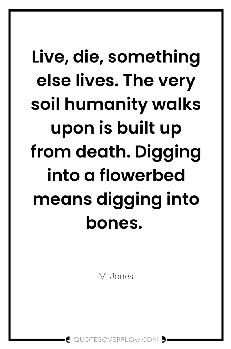 Live, die, something else lives. The very soil humanity walks...