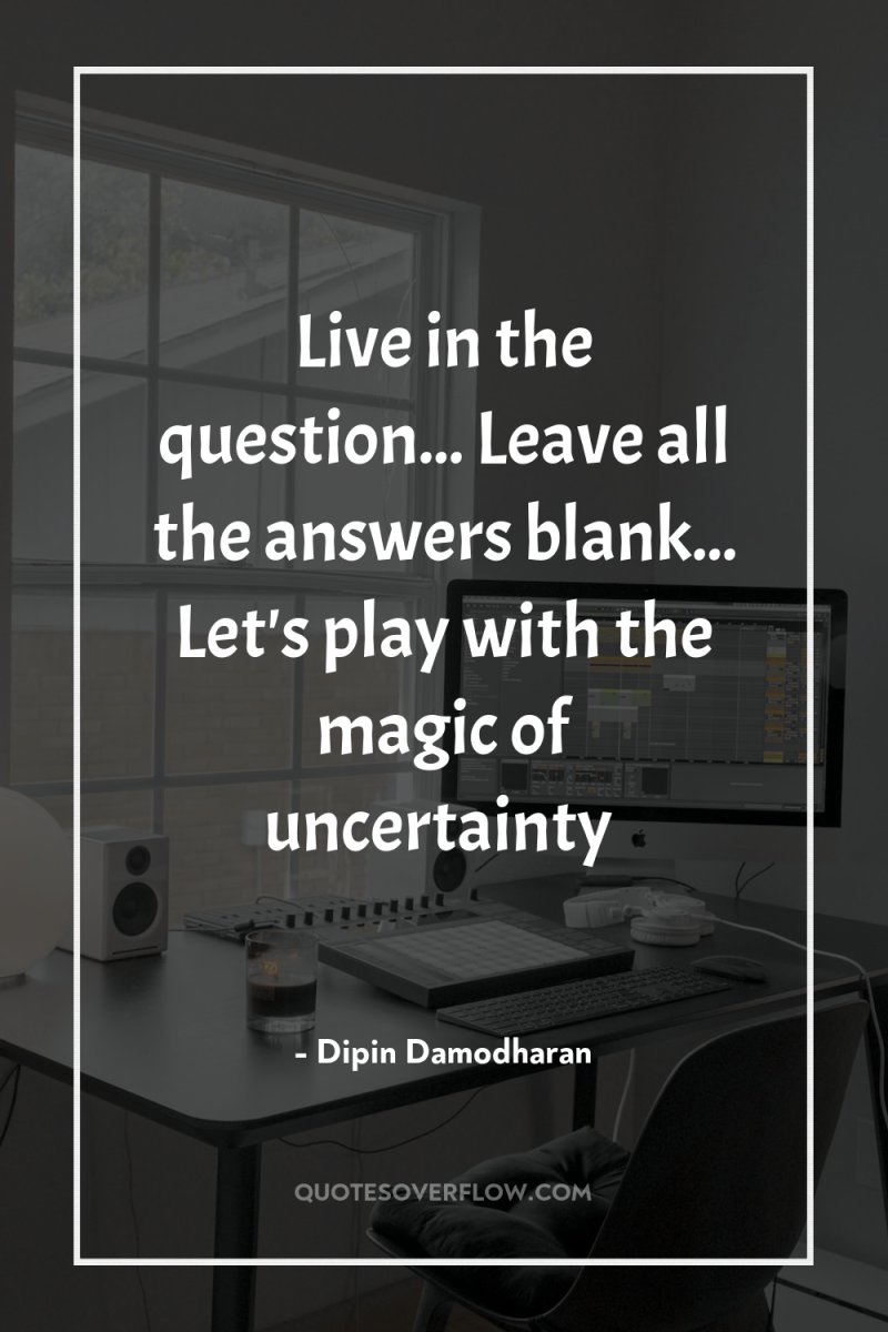 Live in the question... Leave all the answers blank... Let's...