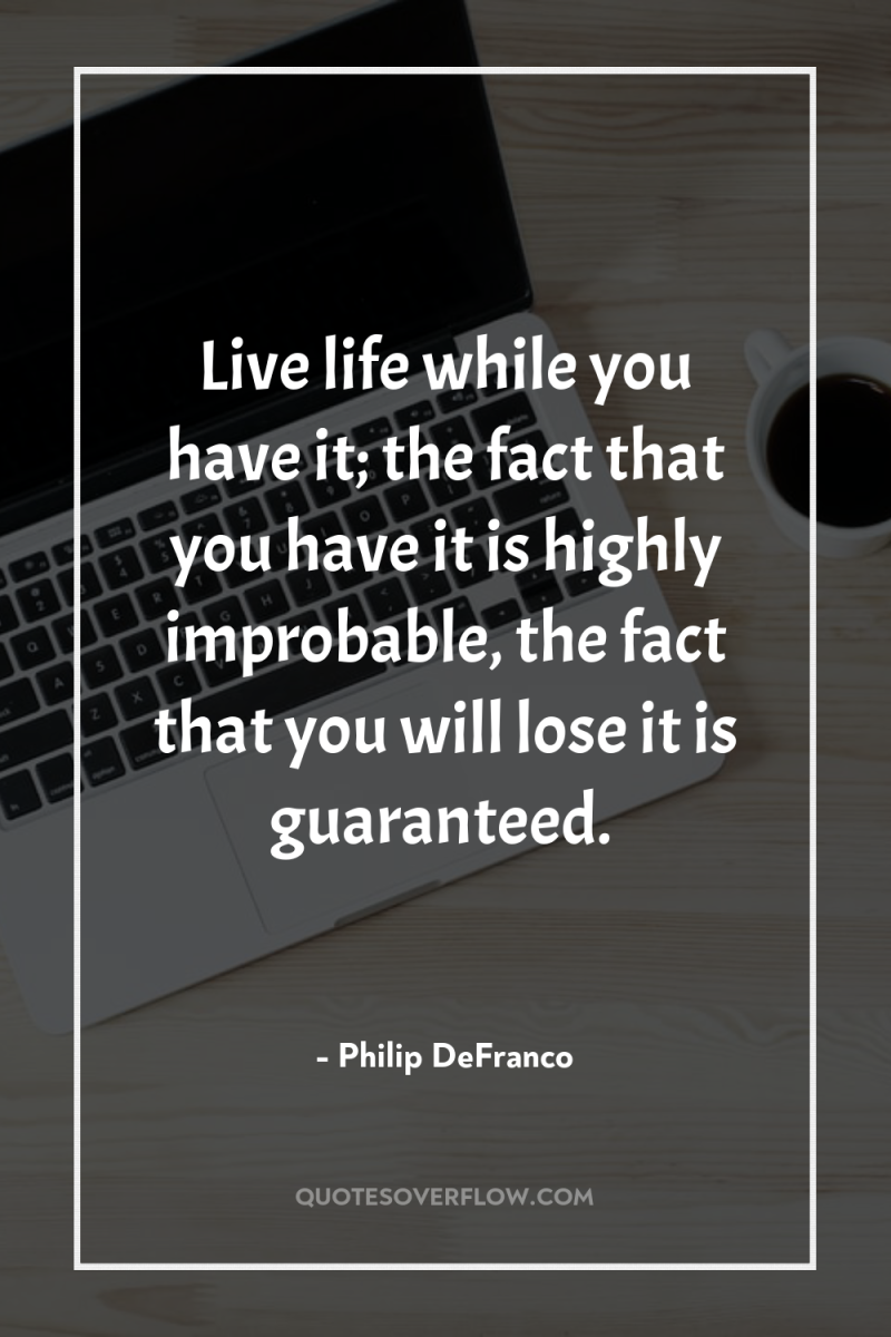 Live life while you have it; the fact that you...