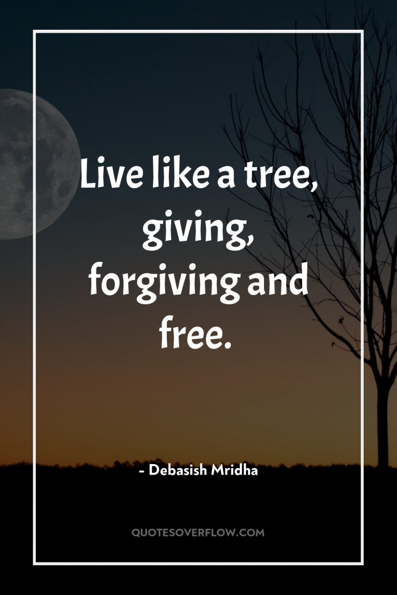 Live like a tree, giving, forgiving and free. 