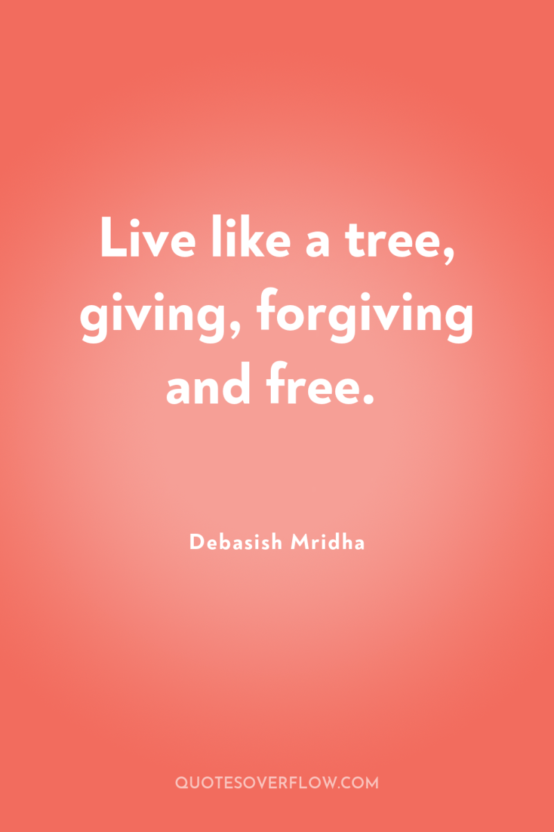 Live like a tree, giving, forgiving and free. 