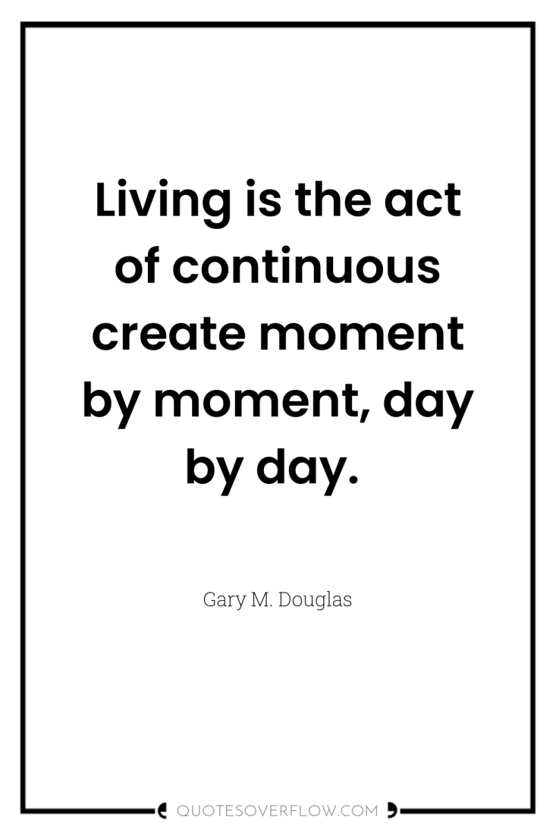 Living is the act of continuous create moment by moment,...