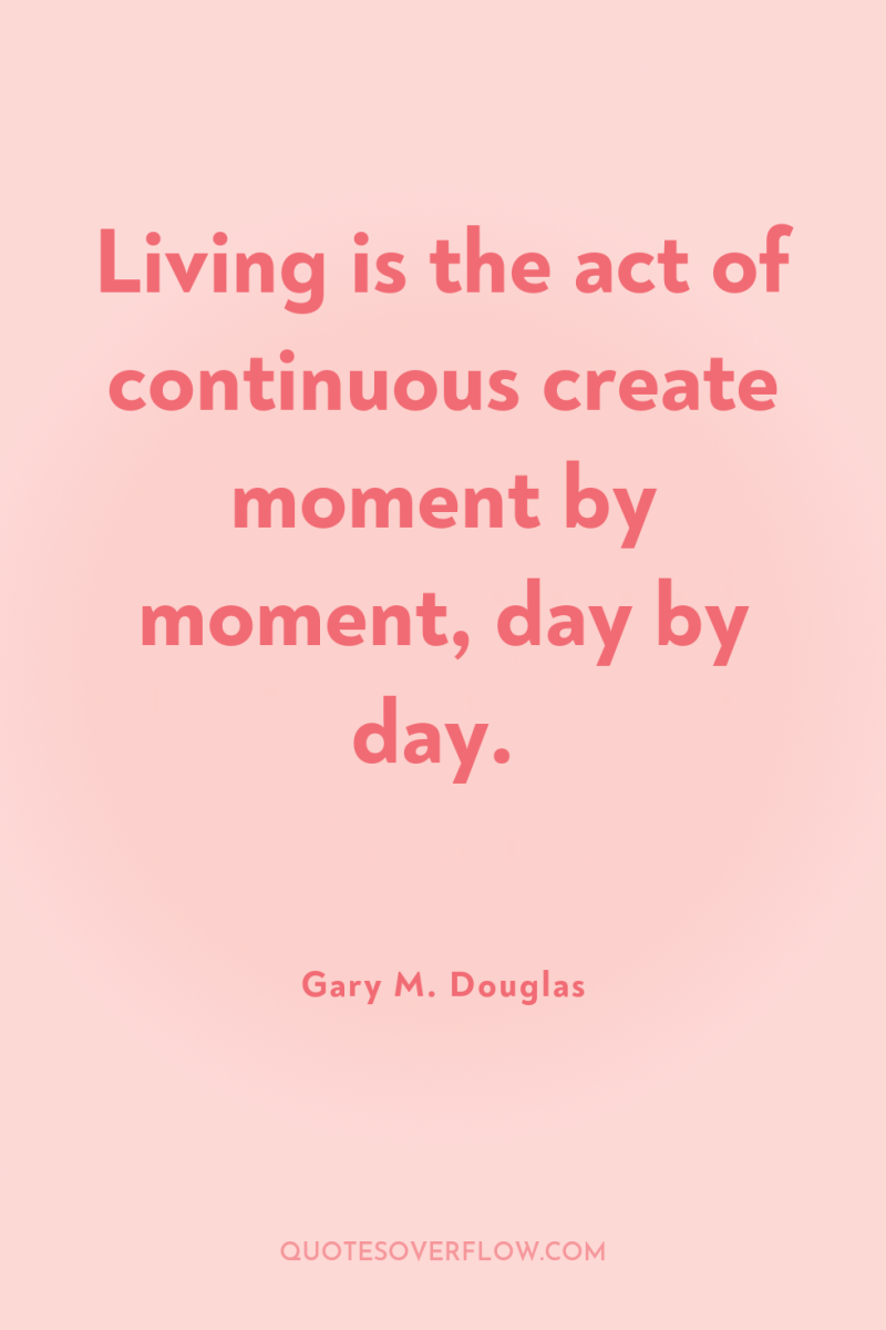 Living is the act of continuous create moment by moment,...