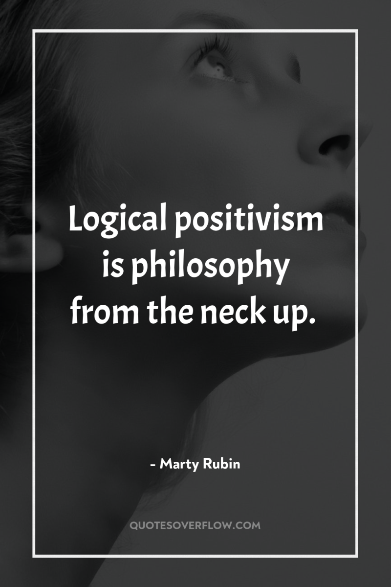 Logical positivism is philosophy from the neck up. 