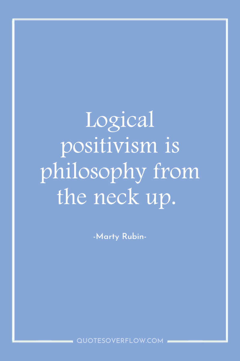 Logical positivism is philosophy from the neck up. 