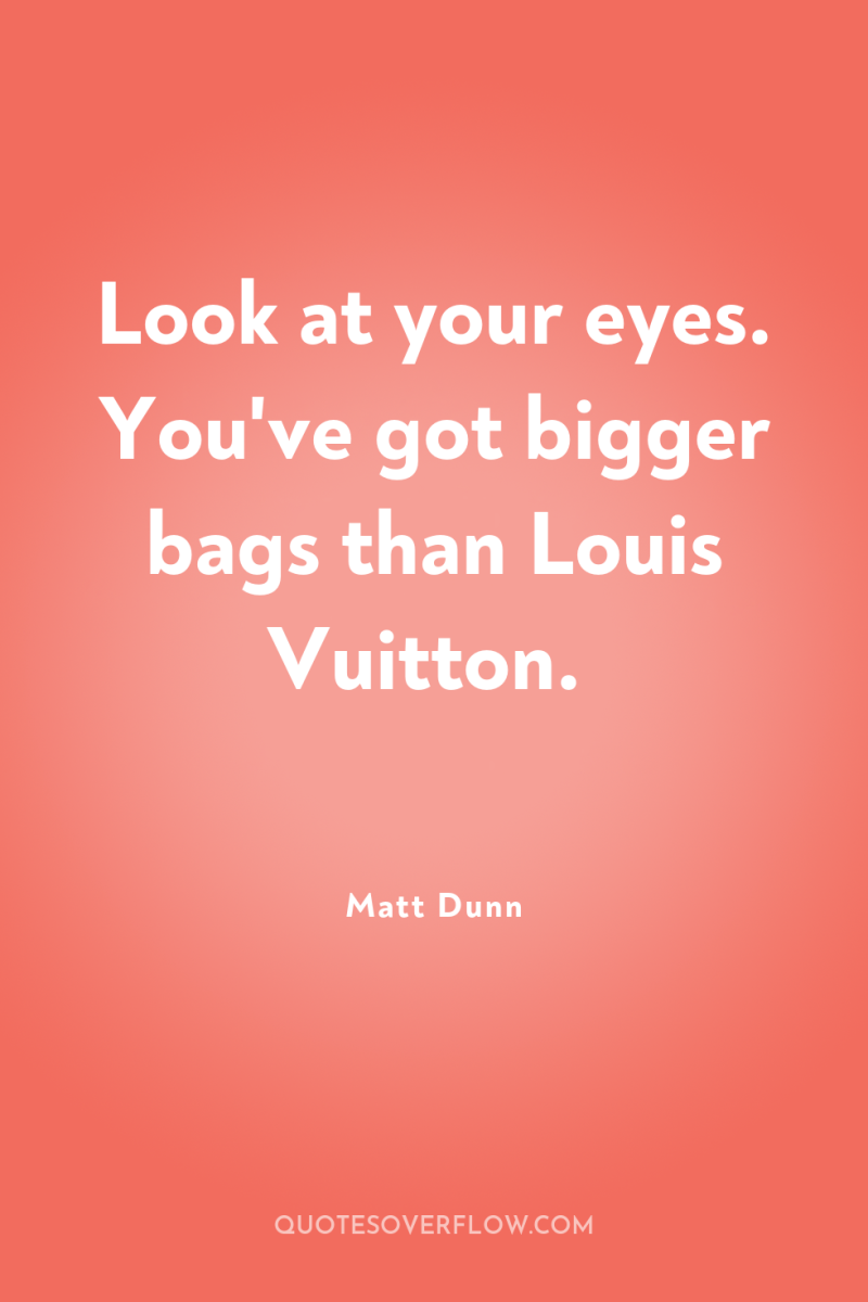 Look at your eyes. You've got bigger bags than Louis...