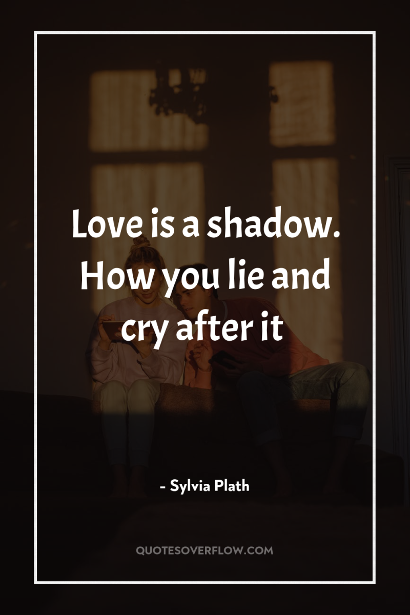 Love is a shadow. How you lie and cry after...
