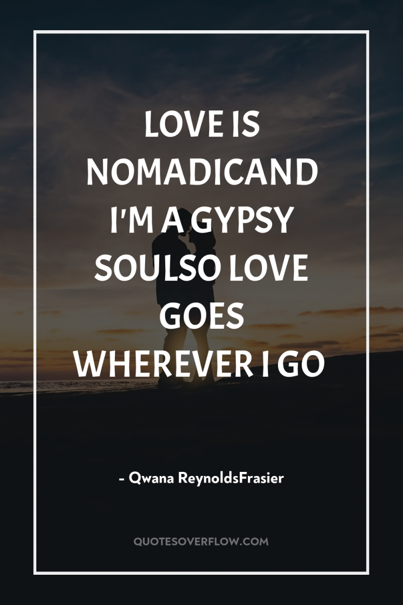 LOVE IS NOMADICAND I'M A GYPSY SOULSO LOVE GOES WHEREVER...