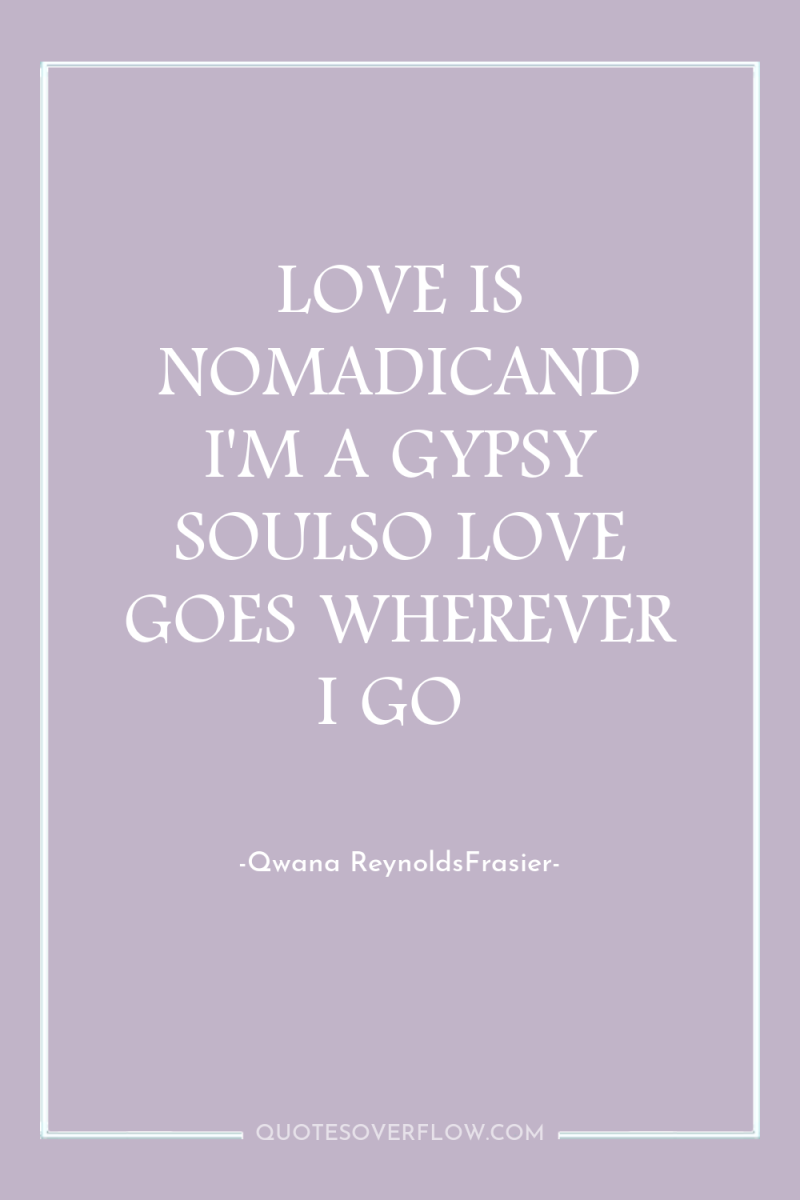 LOVE IS NOMADICAND I'M A GYPSY SOULSO LOVE GOES WHEREVER...