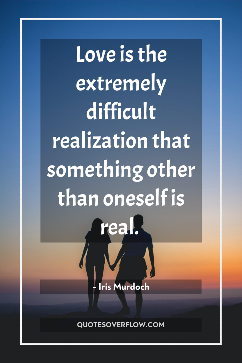Love is the extremely difficult realization that something other than...