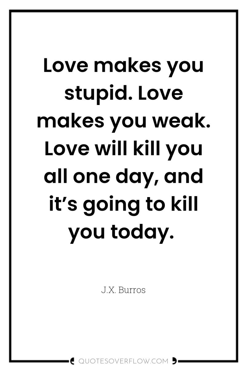 Love makes you stupid. Love makes you weak. Love will...
