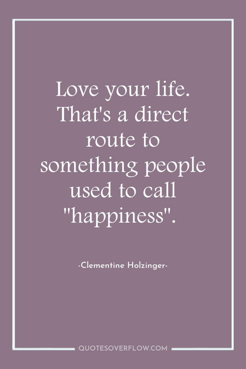 Love your life. That's a direct route to something people...