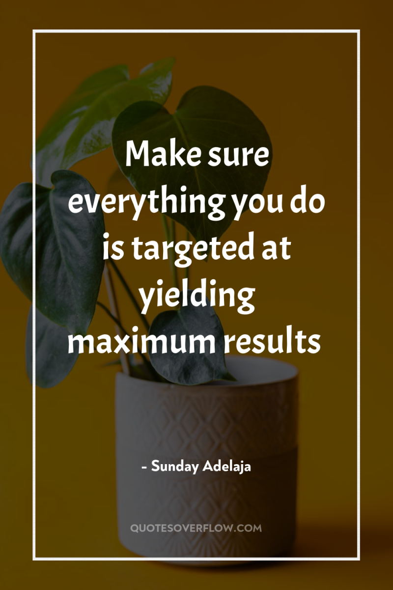 Make sure everything you do is targeted at yielding maximum...