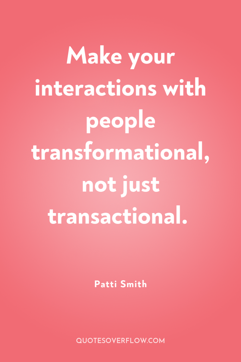 Make your interactions with people transformational, not just transactional. 