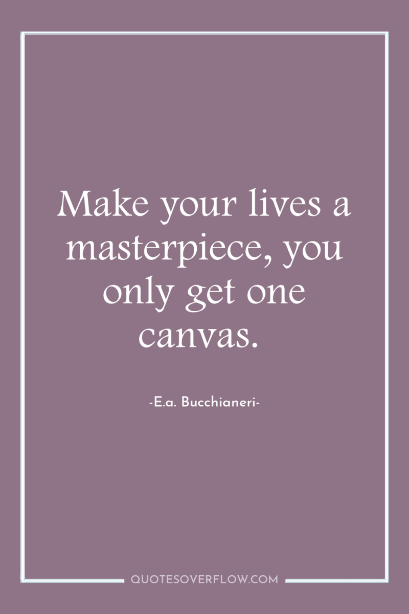 Make your lives a masterpiece, you only get one canvas. 