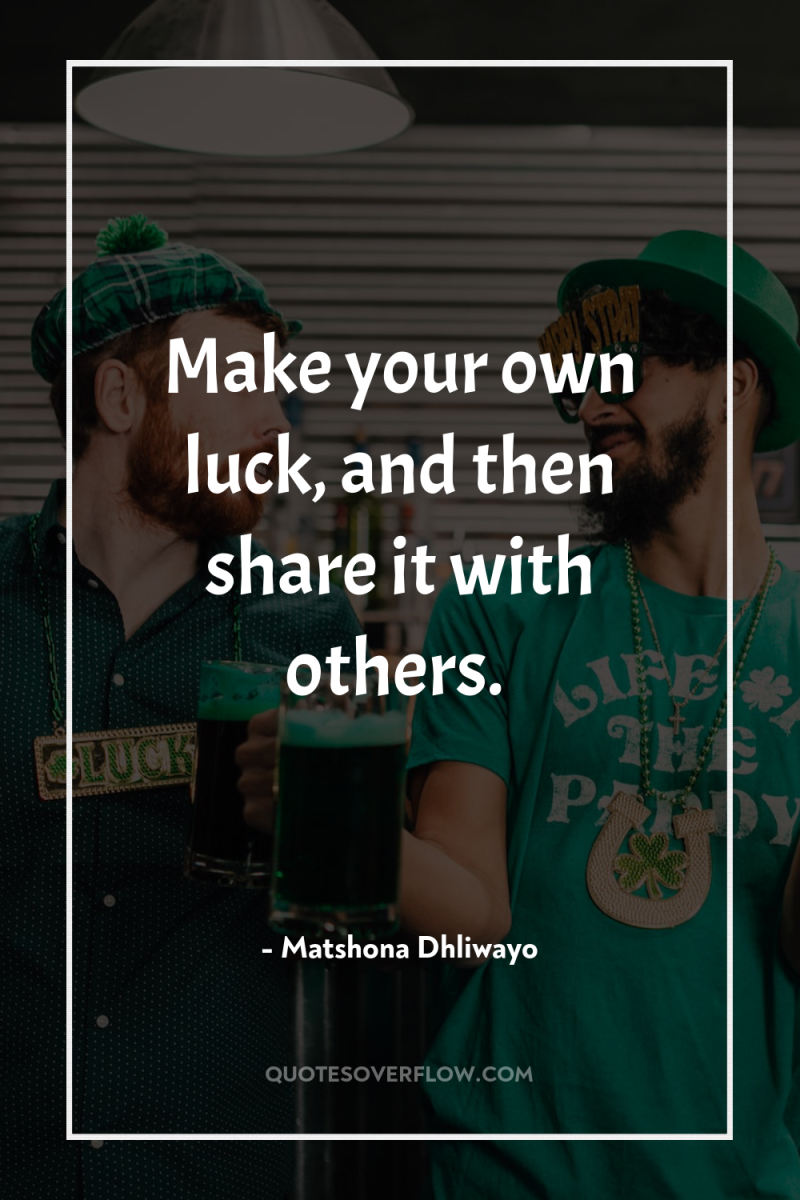 Make your own luck, and then share it with others. 