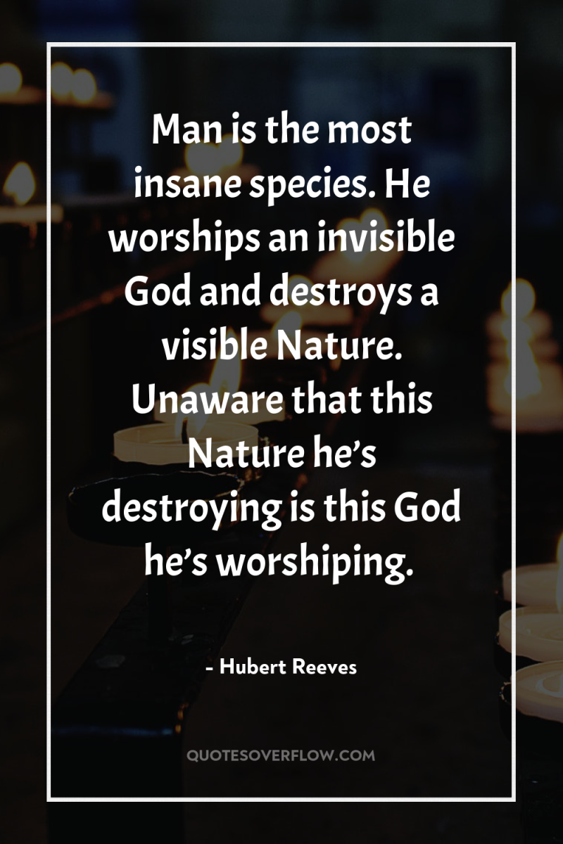 Man is the most insane species. He worships an invisible...