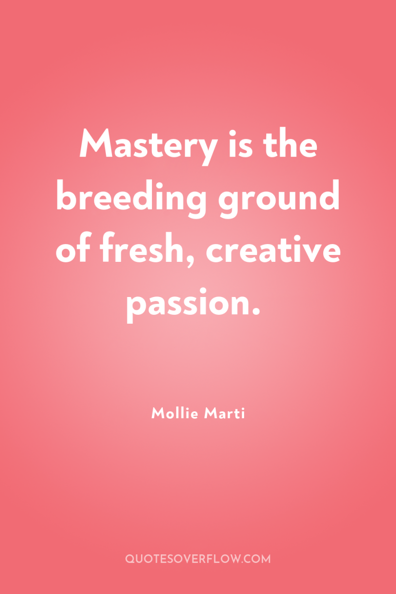 Mastery is the breeding ground of fresh, creative passion. 