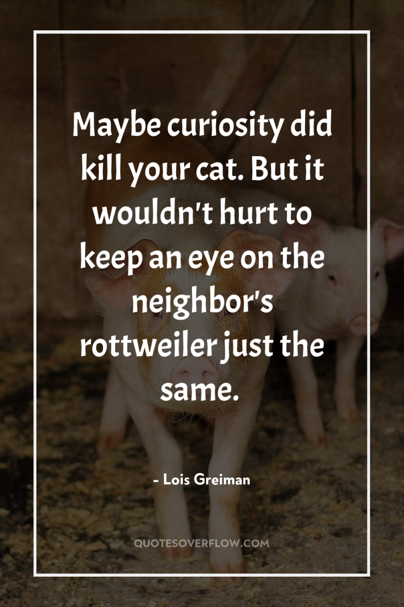 Maybe curiosity did kill your cat. But it wouldn't hurt...