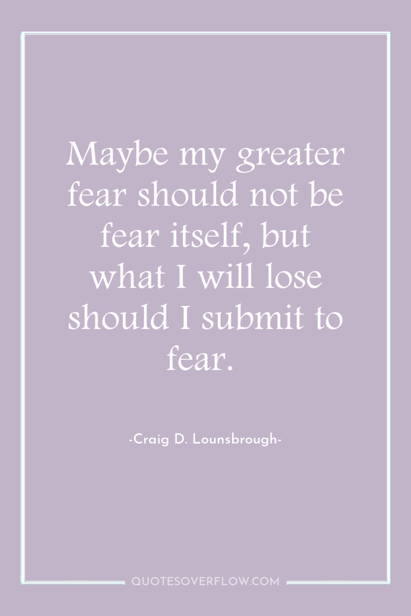 Maybe my greater fear should not be fear itself, but...