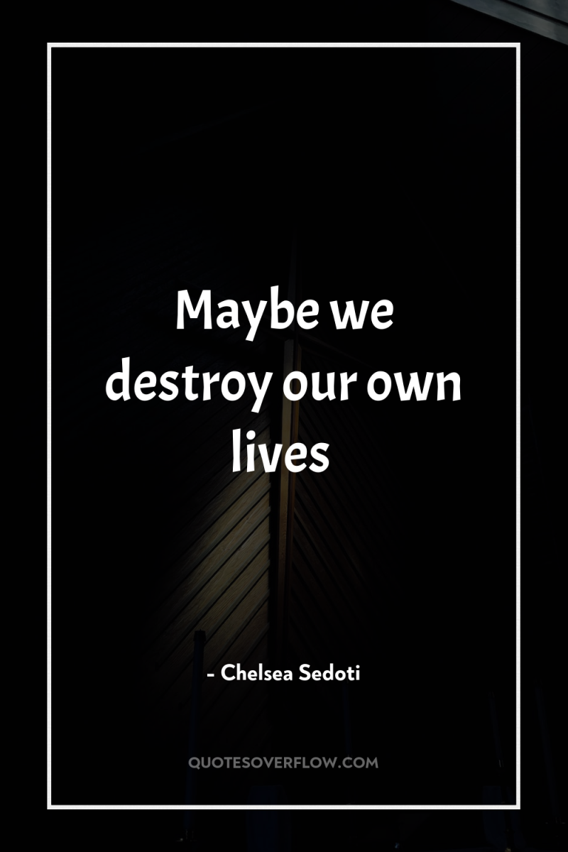 Maybe we destroy our own lives 